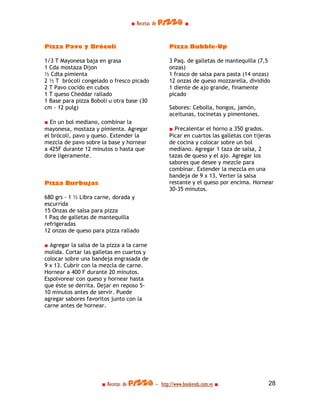 ■ Recetas de pizza ■



Pizza Pavo y Brócoli                              Pizza Bubble-Up

1/3 T Mayonesa baja en grasa                      3 Paq. de galletas de mantequilla (7,5
1 Cda mostaza Dijon                               onzas)
½ Cdta pimienta                                   1 frasco de salsa para pasta (14 onzas)
2 ½ T brócoli congelado o fresco picado           12 onzas de queso mozzarella, dividido
2 T Pavo cocido en cubos                          1 diente de ajo grande, finamente
1 T queso Cheddar rallado                         picado
1 Base para pizza Boboli u otra base (30
cm - 12 pulg)                                     Sabores: Cebolla, hongos, jamón,
                                                  aceitunas, tocinetas y pimentones.
■ En un bol mediano, combinar la
mayonesa, mostaza y pimienta. Agregar             ■ Precalentar el horno a 350 grados.
el brócoli, pavo y queso. Extender la             Picar en cuartos las galletas con tijeras
mezcla de pavo sobre la base y hornear            de cocina y colocar sobre un bol
a 425F durante 12 minutos o hasta que             mediano. Agregar 1 taza de salsa, 2
dore ligeramente.                                 tazas de queso y el ajo. Agregar los
                                                  sabores que desee y mezcle para
                                                  combinar. Extender la mezcla en una
                                                  bandeja de 9 x 13. Verter la salsa
Pizza Burbujas                                    restante y el queso por encima. Hornear
                                                  30-35 minutos.
680 grs - 1 ½ Libra carne, dorada y
escurrida
15 Onzas de salsa para pizza
1 Paq de galletas de mantequilla
refrigeradas
12 onzas de queso para pizza rallado

■ Agregar la salsa de la pizza a la carne
molida. Cortar las galletas en cuartos y
colocar sobre una bandeja engrasada de
9 x 13. Cubrir con la mezcla de carne.
Hornear a 400 F durante 20 minutos.
Espolvorear con queso y hornear hasta
que éste se derrita. Dejar en reposo 5-
10 minutos antes de servir. Puede
agregar sabores favoritos junto con la
carne antes de hornear.




                      ■ Recetas de pizza - http://www.bookends.com.ve ■                  28
 