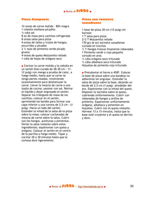■ Recetas de pizza ■

Pizza Campante                                    Pizza con tocineta
                                                  canadiense
12 onzas de carne molida – 80% magra
1 cebolla mediana picadita                        1 base de pizza 30 cm (12 pulg) sin
½ cdta sal                                        hornear
8 oz de masa para cachitos refrigerada            1 T salsa para pizza
8 onzas salsa para pizza                          2/3 T Mozzarella rallado
4 onzas de tallos y trozos de hongos,             170 grs (6 oz) tocineta canadiense
escurridos y picados                              cortada en trocitos
2 ¼ taza de pimiento verde picado                 ½ T Hongos frescos finamente rebanados
grueso                                            1 Pimiento verde o rojo pequeño
4 onzas de queso Mozzarella rallado               cortado en aros
1 cdta de hojas de orégano seco                   ½ cdta orégano seco triturado
                                                  ½ cdta albahaca seca triturada
■ Cocinar la carne molida y la cebolla en         Hojuelas de pimiento rojo triturado
un sartén bien curado de 28-30 cm - 11-
12 pulg) con mango a prueba de calor, a           ■ Precalentar el horno a 450F. Colocar
fuego medio, hasta que la carne no                la base de pizza sobre una bandeja no
tenga partes rosadas, revolviendo                 adherente sin engrasar. Extender la
ocasionalmente para desmenuzar la                 salsa de pizza sobre la base, dejando un
carne. Llevar la mezcla de carne a una            borde de 2,5 cm (1 pulg). alrededor del
toalla de cocina; sazonar con sal. Retirar        aro. Espolvorear con la mitad del queso.
el líquido y dejar engrasado el sartén.           Disponer la tocineta sobre el queso,
Separar los triángulos de masa de los             cubriendo uniformemente. Cubrir con
cachitos; colocar en el sartén,                   rebanadas de hongos y anillos de
oprimiendo los bordes para formar una             pimiento. Espolvorear uniformemente
capa inferior y una corona de 2,5 cm - (1         orégano, albahaca y pimentón en
pulg). Hacia un lado del sartén.                  hojuelas. Cubrir con el queso restante.
Extender la mitad de la salsa de la pizza         Hornear 13 a 15 minutos, hasta que la
sobre la masa; colocar cucharadas de              base esté crujiente y el queso se derrita
mezcla de carne sobre la salsa. Cubrir            y dore.
con los hongos, aceitunas y pimientos.
Verter la salsa restante sobre estos
ingredientes; espolvorear con queso y
orégano. Colocar el sartén en el centro
de la parrilla a fuego medio. Tapar y
cocinar 20 a 30 minutos hasta que la
corteza dore ligeramente.




                      ■ Recetas de pizza - http://www.bookends.com.ve ■                 30
 
