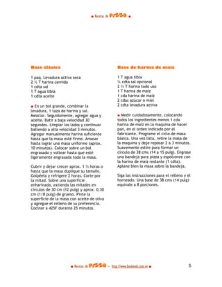 ■ Recetas de pizza ■




Base clásica                                      Base de harina de maíz

1 paq. Levadura activa seca                       1 T agua tibia
2 ½ T harina cernida                              ¼ cdta sal opcional
1 cdta sal                                        2 ½ T harina todo uso
1 T agua tibia                                    1 T harina de maíz
1 cdta aceite                                     1 cda harina de maíz
                                                  2 cdas azúcar o miel
■ En un bol grande, combinar la                   2 cdta levadura activa
levadura, 1 taza de harina y sal.
Mezclar. Seguidamente, agregar agua y             ■ Medir cuidadosamente, colocando
aceite. Batir a baja velocidad 30                 todos los ingredientes menos 1 cda
segundos. Limpiar los lados y continuar           harina de maíz en la maquina de hacer
batiendo a alta velocidad 3 minutos.              pan, en el orden indicado por el
Agregar manualmente harina suficiente             fabricante. Programe el ciclo de masa
hasta que la masa esté firme. Amasar              básica. Una vez lista, retire la masa de
hasta lograr una masa uniforme (aprox.            la maquina y deje reposar 2 a 3 minutos.
10 minutos). Colocar sobre un bol                 Suavemente estire para formar un
engrasado y voltear hasta que esté                círculo de 38 cms (14 a 15 pulg). Engrase
ligeramente engrasada toda la masa.               una bandeja para pizza y espolvoree con
                                                  la harina de maíz restante (1 cdta).
Cubrir y dejar crecer aprox. 1 ½ horas o          Aplane bien la masa sobre la bandeja.
hasta que la masa duplique su tamaño.
Golpéela y refrigere 2 horas. Corte por           Siga las instrucciones para el relleno y el
la mitad. Sobre una superficie                    horneado. Una base de 38 cms (14 pulg)
enharinada, extienda las mitades en               equivale a 8 porciones.
círculos de 30 cm (12 pulg) y aprox. 0,30
cm (1/8 pulg) de grueso. Pinte la
superficie de la masa con aceite de oliva
y agregue el relleno de su preferencia.
Cocinar a 425F durante 25 minutos.




                      ■ Recetas de pizza - http://www.bookends.com.ve ■                    5
 
