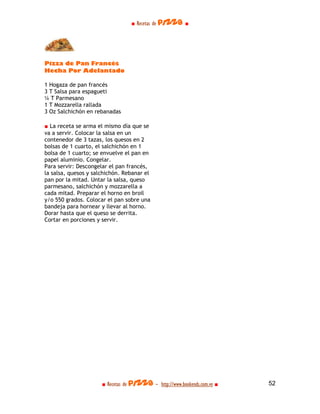 ■ Recetas de pizza ■




Pizza de Pan Francés
Hecha Por Adelantado

1 Hogaza de pan francés
3 T Salsa para espagueti
¼ T Parmesano
1 T Mozzarella rallada
3 Oz Salchichón en rebanadas

■ La receta se arma el mismo día que se
va a servir. Colocar la salsa en un
contenedor de 3 tazas, los quesos en 2
bolsas de 1 cuarto, el salchichón en 1
bolsa de 1 cuarto; se envuelve el pan en
papel aluminio. Congelar.
Para servir: Descongelar el pan francés,
la salsa, quesos y salchichón. Rebanar el
pan por la mitad. Untar la salsa, queso
parmesano, salchichón y mozzarella a
cada mitad. Preparar el horno en broil
y/o 550 grados. Colocar el pan sobre una
bandeja para hornear y llevar al horno.
Dorar hasta que el queso se derrita.
Cortar en porciones y servir.




                      ■ Recetas de pizza - http://www.bookends.com.ve ■   52
 
