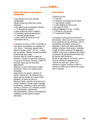 ■ Recetas de pizza ■

Pizza de bistec con queso                         Pita Pesto
Filadelfia
                                                  2 dientes de ajo
1 Paq 230 grs (8 oz) de cachitos                  ½ T perejil
refrigerados                                      4 T espinaca arrancada de sus tallos
230 grs (8 oz) de rosbif deli cocido              ½ T parmesano rallado
rebanado                                          1 ½ cdta albahaca entera seca
1 cda aderezo para ensaladas italiano             1 cda jugo de limón
1 ½ T Mozzarella rallada                          2 pitas integrales (15 cm - 6 pulg)
2 cdtas aceite de oliva o vegetal                 1 T pimiento rojo picado
1 T pimiento verde picado grueso                  ½ T mozzarella rallada
1 T cebollas picada gruesa
½ cdta cubito de caldo de carne                   ■ Coloque el accesorio de cuchilla al
instantáneo de res                                procesador. Deje caer el ajo y el perejil
                                                  en el conducto de los alimentos, con el
■ Calentar el horno a 375 F. Extender la          procesador encendido; proceses 15
mas sobre una bandeja sin engrasar de             segundos o hasta que estén picaditos.
33 x 23 cm - 13x9 pulg. Aplanar bien              Agregar espinaca, parmesano, albahaca
sobre el fondo y subir 1,27 cm - ½ pulg.          y jugo de limón; procesar 30 segundos.
por los bordes. Oprimir las perforaciones         Limpiar el bol con la espátula de caucho
firmemente para sellar.                           y procesar 30 seg adicionales hasta que
Envolver bien el rosbif en papel de               la mezcla esté uniforme.
aluminio. Colocar la masa de cachitos y           Dividir el pan pita en 4 círculos, untar 2
la carne en el horno. Hornear a 375F 10           cdta de mezcla de espinaca en el
minutos hasta que la masa dore                    interior de cada uno. Cubrir con
ligeramente.                                      pimiento y queso. Hornear a 450 F 5
Disponer la carne tibia sobre la basa             minutos o hasta que se derrita el queso.
precocida. Pintar con aderezo para                Servir caliente.
ensaladas.
Espolvorear con queso, regresar al
horno; hornear 8 a 10 minutos más o
hasta que los bordes de la base estén
dorados y el queso se derrita.
Mientras tanto, calentar el horno en un
sartén mediano a fuego medio. Agregar
el pimiento, cebollas y cubito de caldo;
cocinar y revolver 3 a 5 minutos o hasta
que esté blando, revolviendo
frecuentemente. Colocar cucharadas de
vegetales cocidos sobre el queso
derretido.




                      ■ Recetas de pizza - http://www.bookends.com.ve ■                  58
 