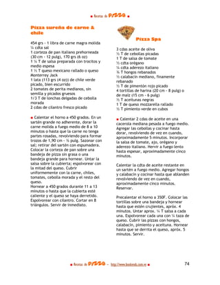 ■ Recetas de pizza ■

Pizza sureña de carne &
chile
                                                              Pizza Spa
454 grs - 1 libra de carne magra molida
¼ cdta sal                                        3 cdas aceite de oliva
1 corteza de pan italiano prehorneada             ½ T de cebollas picadas
(30 cm - 12 pulg), 170 grs (6 oz)                 1 T de salsa de tomate
1 ¼ T de salsa preparada con trocitos y           ½ cdta orégano
medio espesa                                      ¼ cdta aderezo italiano
1 ½ T queso mexicano rallado o queso              ¾ T hongos rebanados
Monterrey Jack                                    ½ calabacín mediano, finamente
1 lata (113 grs (4 oz)) de chile verde            rebanado
picado, bien escurrido                            ½ T de pimentón rojo picado
2 tomates de perita medianos, sin                 4 tortillas de harina (20 cm - 8 pulg) o
semilla y picados gruesos                         de maíz (15 cm - 6 pulg)
1/3 T de lonchas delgadas de cebolla              ½ T aceitunas negras
morada                                            1 T de queso mozzarella rallado
2 cdas de cilantro fresco picado                  ½ T pimiento verde en cubos

■ Calentar el horno a 450 grados. En un           ■ Calentar 2 cdas de aceite en una
sartén grande no adherente, dorar la              cacerola mediana pesada a fuego medio.
carne molida a fuego medio de 8 a 10              Agregar las cebollas y cocinar hasta
minutos o hasta que la carne no tenga             dorar, revolviendo de vez en cuando,
partes rosadas, revolviendo para formar           aproximadamente 5 minutos. Incorporar
trozos de 1,90 cm - ¾ pulg. Sazonar con           la salsa de tomate, ajo, orégano y
sal; retirar del sartén con espumadera.           aderezo italiano. Hervir a fuego lento
Colocar la corteza de pan sobre una               hasta espesar, aproximadamente cinco
bandeja de pizza sin grasa o una                  minutos.
bandeja grande para hornear. Untar la
salsa sobre la cubierta; espolvorear con          Calentar la cdta de aceite restante en
la mitad del queso. Cubrir                        un sartén a fuego medio. Agregar hongos
uniformemente con la carne, chiles,               y calabacín y cocinar hasta que ablanden
tomates, cebolla morada y el resto del            revolviendo de vez en cuando,
queso.                                            aproximadamente cinco minutos.
Hornear a 450 grados durante 11 a 13              Reservar.
minutos o hasta que la cubierta esté
caliente y el queso se haya derretido.            Precalentar el horno a 350F. Colocar las
Espolvorear con cilantro. Cortar en 8             tortillas sobre una bandeja y hornear
triángulos. Servir de inmediato.                  hasta que estén crujientes, apróx. 4
                                                  minutos. Untar aprox. ¼ T salsa a cada
                                                  una. Espolvorear cada una con ¼ taza de
                                                  queso. Cubrir las pizzas con hongos,
                                                  calabacín, pimiento y aceituna. Hornear
                                                  hasta que se derrita el queso, apróx. 5
                                                  minutos. Servir.




                      ■ Recetas de pizza - http://www.bookends.com.ve ■                      74
 