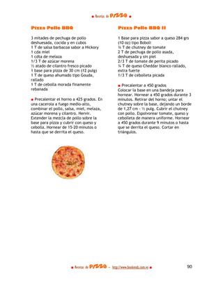 ■ Recetas de pizza ■

Pizza Pollo BBQ                                  Pizza Pollo BBQ II

3 mitades de pechuga de pollo                    1 Base para pizza sabor a queso 284 grs
deshuesada, cocida y en cubos                    (10 oz) tipo Boboli
1 T de salsa barbacoa sabor a Hickory            ¾ T de chutney de tomate
1 cda miel                                       2 T de pechuga de pollo asada,
1 cdta de melaza                                 deshuesada y sin piel
1/3 T de azúcar morena                           2/3 T de tomate de perita picado
½ atado de cilantro fresco picado                ¾ T de queso Cheddar blanco rallado,
1 base para pizza de 30 cm (12 pulg)             extra fuerte
1 T de queso ahumado tipo Gouda,                 1/3 T de cebolleta picada
rallado
1 T de cebolla morada finamente                  ■ Precalentar a 450 grados
rebanada                                         Colocar la base en una bandeja para
                                                 hornear. Hornear a 450 grados durante 3
■ Precalentar el horno a 425 grados. En          minutos. Retirar del horno; untar el
una cacerola a fuego medio-alto,                 chutney sobre la base, dejando un borde
combinar el pollo, salsa, miel, melaza,          de 1,27 cm - ½ pulg. Cubrir el chutney
azúcar morena y cilantro. Hervir.                con pollo. Espolvorear tomate, queso y
Extender la mezcla de pollo sobre la             cebolleta de manera uniforme. Hornear
base para pizza y cubrir con queso y             a 450 grados durante 9 minutos o hasta
cebolla. Hornear de 15-20 minutos o              que se derrita el queso. Cortar en
hasta que se derrita el queso.                   triángulos.




                     ■ Recetas de pizza - http://www.bookends.com.ve ■                 90
 