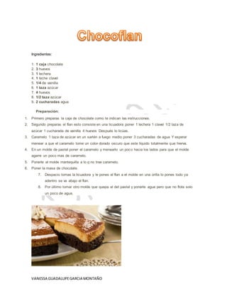 VANESSA GUADALUPEGARCIA MONTAÑO
Ingredientes:
1. 1 caja chocolate
2. 3 huevos
3. 1 lechera
4. 1 leche clavel
5. 1/4 de vainilla
6. 1 taza azúcar
7. 4 huevos
8. 1/2 taza azúcar
9. 2 cucharadas agua
Preparación:
1. Primero preparas la caja de chocolate como te indican las instrucciones.
2. Segundo preparas el flan esto consiste en una licuadora poner 1 lechera 1 clavel 1/2 taza de
azúcar 1 cucharada de vainilla 4 huevos Después lo licúas.
3. Caramelo 1 taza de azúcar en un sartén a fuego medio poner 3 cucharadas de agua Y esperar
menear a que el caramelo tome un color dorado oscuro que este líquido totalmente que hierva.
4. En un molde de pastel poner el caramelo y menearlo un poco hacia los lados para que el molde
agarre un poco mas de caramelo.
5. Ponerle al molde mantequilla a lo q no trae caramelo.
6. Poner la masa de chocolate.
7. Despacio tomas la licuadora y le pones el flan a el molde en una orilla lo pones todo ya
adentro se va abajo el flan.
8. Por último tomar otro molde que quepa el del pastel y ponerle agua pero que no flote solo
un poco de agua.
 