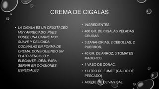 CREMA DE CIGALAS
                              • INGREDIENTES
• LA CIGALA ES UN CRUSTÁCEO
  MUY APRECIADO, PUES         • 400 GR. DE CIGALAS PELADAS
  POSEE UNA CARNE MUY           CRUDAS.
  SUAVE Y DELICADA.           • 3 ZANAHORIAS, 2 CEBOLLAS, 2
  COCÍNALAS EN FORMA DE         PUERROS.
  CREMA, CONSIGUIENDO UN
                              • 40 GR. DE ARROZ, 3 TOMATES
  PLATO SENCILLO Y
                                MADUROS.
  ELEGANTE, IDEAL PARA
  SERVIR EN OCASIONES         • 1 VASO DE COÑAC.
  ESPECIALES                  • 1 LITRO DE FUMET (CALDO DE
                                PESCADO)
                              • ACEITE DE OLIVA Y SAL.
 