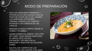 MODO DE PREPARACIÓN
• PICA LAS VERDURAS FINAMENTE Y
  PÓCHALAS EN UNA CAZUELA CON UN
  POCO DE ACEITE DE OLIVA. CUANDO
  LAS VERDURAS ESTÉN BIEN
  TIERNAS, AGREGA LOS TOMATES
  PICADOS Y LAS CABEZAS DE LAS
  CIGALAS.
• REHOGA A FUEGO FUERTE, AÑADE EL
  COÑAC Y FLAMBEA.
• AHORA AGREGA EL ARROZ Y UN LITRO
  DE FUMET. DEJA HERVIR HASTA QUE
  EL ARROZ ESTÉ COCIDO.
  ENTONCES, TRITURA CON LA
  BATIDORA Y PASA POR UN COLADOR
  CHINO.
• SALTEA LOS CUERPOS DE LAS
  CIGALAS EN UNA SARTÉN CON UNAS
 