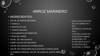 ARROZ MARINERO
• INGREDIENTES:
• 200 GR. DE ARROZ REDONDO                                   • PARA LOS AMANTES
• 1 CEBOLLA                                                    DE LOS ARROCES Y
• 2 DIENTES DE AJO                                             DEL
                                                               MARISCO, COCINAM
• 1 TOMATE MADURO
                                                               OS A
• 1 CUCHARADITA DE PIMENTÓN                                    CONTINUACIÓN UN
• 1 HOJA DE LAUREL                                             EXQUISITO ARROZ
• 100 ML. DE VINO BLANCO                                       MARINERO, UN
• FUMET (CALDO DE PESCADO)                                     PLATO SENCILLO Y
                                                               NUTRITIVO QUE
• 100 GR. DE GUISANTES CONGELADOS
                                                               GUSTARÁ A TODOS
• 100 GR. DE CORAZONES DE ALCACHOFA CONGELADOS,
• 12 GAMBAS FRESCAS, 300 GR. DE ALMEJAS, ACEITE DE OLIVA Y
  SAL.
 