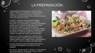 LA PREPARACIÓN:
• COMENZAMOS PREPARANDO EL SOFRITO DEL
  ARROZ. PARA ELLO, SOFRÍE EN UNA CAZUELA LA
  CEBOLLA Y LOS DIENTES DE AJO, TODO ELLO
  CORTADO EN BRUNOISSE EN UNA CAZUELA CON UN
  POCO DE ACEITE DE OLIVA.
• CUANDO LA CEBOLLA SE ENCUENTRE BIEN
  POCHADA, AÑADE EL PIMENTÓN, EL TOMATE
  RALLADO Y EL VINO BLANCO. CONTINÚA SOFRIENDO
  HASTA QUE EL TOMATE QUEDE BIEN COCINADO.
  ENTONCES, AGREGA LOS CORAZONES DE
  ALCACHOFA, LOS GUISANTES, LA HOJA DE LAUREL Y
  EL ARROZ. REHOGA EL CONJUNTO DURANTE UNOS
  INSTANTES Y VIERTE EL FUMET EN LA CAZUELA
  (DOBLE VOLUMEN DE FUMET QUE DE ARROZ).
• UNA VEZ EL CALDO COMIENCE A HERVIR, DEJA
  HERVIR A FUEGO FUERTE DURANTE 4 MINUTOS.
  TRANSCURRIDO ESTE TIEMPO, BAJA LA INTENSIDAD
  DEL FUEGO Y SIGUE COCIENDO SIN REMOVER.
• CUANDO RESTEN 5 MINUTOS PARA FINALIZAR LA
  COCCIÓN AÑADIREMOS LAS ALMEJAS Y LAS
  GAMBAS.
• UNA VEZ EL GRANO ESTÉ “AL DENTE” Y LAS ALMEJAS
  SE HAYAN ABIERTO, RETIRA DEL FUEGO Y DEJA
 