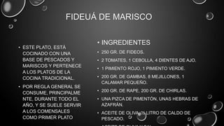 FIDEUÁ DE MARISCO

                           • INGREDIENTES
• ESTE PLATO, ESTÁ
  COCINADO CON UNA         • 250 GR. DE FIDEOS.
  BASE DE PESCADOS Y       • 2 TOMATES, 1 CEBOLLA, 4 DIENTES DE AJO.
  MARISCOS Y PERTENECE
                           • 1 PIMIENTO ROJO, 1 PIMIENTO VERDE.
  A LOS PLATOS DE LA
  COCINA TRADICIONAL.      • 200 GR. DE GAMBAS, 8 MEJILLONES, 1
                             CALAMAR PEQUEÑO.
• POR REGLA GENERAL SE
                           • 200 GR. DE RAPE, 200 GR. DE CHIRLAS.
  CONSUME, PRINCIPALME
  NTE, DURANTE TODO EL     • UNA PIZCA DE PIMENTÓN, UNAS HEBRAS DE
  AÑO, Y SE SUELE SERVIR     AZAFRÁN.
  A LOS COMENSALES         • ACEITE DE OLIVA, ½ LITRO DE CALDO DE
  COMO PRIMER PLATO          PESCADO.
 