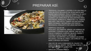 PREPARAR ASÍ:
       • TROCEA EL CALAMAR Y SOFRÍELO EN UNA PAELLA
         CON UN POCO DE ACEITE DE OLIVA HASTA QUE
         QUEDE BIEN DORADO. PICA LA CEBOLLA, EL AJO Y
         LOS PIMIENTOS PARA AÑADIRLOS A LA PAELLA.
         CUANDO LAS VERDURAS SE ENCUENTREN BIEN
         POCHADAS, AGREGA EL PIMENTÓN Y EL TOMATE
         RALLADO. UNA VEZ EL TOMATE SE ENCUENTRE
         BIEN COCINADO, INCORPORA LOS FIDEOS Y
         REHOGA EL CONJUNTO POR UNOS INSTANTES.
       • VIERTE EL CALDO DE
         PESCADO, SALPIMENTA, AÑADE LAS HEBRAS DE
         AZAFRÁN Y ESPERA A QUE HIERVA. UNA VEZ EL
         CALDO COMIENCE A HERVIR, BAJA EL FUEGO Y
         COCINA A FUEGO SUAVE. A MITAD DE
         COCCIÓN, INCORPORA LAS GAMBAS (ALGUNAS
         PELADAS), LOS MEJILLONES, LAS CHIRLAS Y EL
         RAPE CORTADO EN DADOS.
       • UNA VEZ SE HAYA CONSUMIDO EL CALDO Y EL
         FIDEO ESTÉ “AL DENTE”, RETIRA DEL FUEGO Y DEJA
         REPOSAR DURANTE 5 MINUTOS.
       • SIRVE EN LA MISMA PAELLA
 