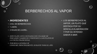 BERBERECHOS AL VAPOR

• INGREDIENTES                                      • LOS BERBERECHOS AL
• 2 KG. DE BERBERECHOS                                VAPOR, UN PLATO QUE
• 1 LIMÓN.                                            DESTACA POR SU
• 2 HOJAS DE LAUREL.                                  SENCILLA ELABORACIÓN
                                                      Y POR SU INTENSO
                                                      SABOR A MAR.
• ESTE PLATO, ESTÁ COCINADO CON UNA BASE DE
  PESCADOS Y MARISCOS Y PERTENECE A LOS PLATOS DE
  LA COCINA TRADICIONAL.
• POR REGLA GENERAL SE
  CONSUME, PRINCIPALMENTE, DURANTE TODO EL AÑO.
 