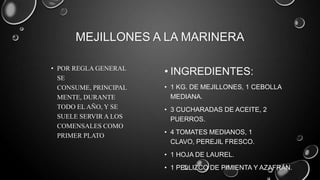 MEJILLONES A LA MARINERA

• POR REGLA GENERAL
  SE
                       • INGREDIENTES:
  CONSUME, PRINCIPAL   • 1 KG. DE MEJILLONES, 1 CEBOLLA
  MENTE, DURANTE         MEDIANA.
  TODO EL AÑO, Y SE    • 3 CUCHARADAS DE ACEITE, 2
  SUELE SERVIR A LOS     PUERROS.
  COMENSALES COMO
                       • 4 TOMATES MEDIANOS, 1
  PRIMER PLATO
                         CLAVO, PEREJIL FRESCO.
                       • 1 HOJA DE LAUREL.
                       • 1 PELLIZCO DE PIMIENTA Y AZAFRÁN.
 