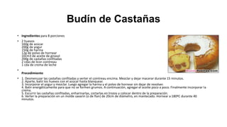Budín de Castañas
• Ingredientes para 8 porciones
• 2 huevos
160g de azúcar
200g de yogur
150g de harina
12g de polvo de hornear
10cm3 de aceite de girasol
200g de castañas confitadas
2 cdas de licor cointreau
1 cda de crema de leche
•

Procedimiento

• 1. Desmenuzar las castañas confitadas y verter el cointreau encima. Mezclar y dejar macerar durante 15 minutos.
2. Aparte, batir los huevos con el azúcar hasta blanquear.
3. Incorporar el yogur y mezclar. Luego agregar la harina y el polvo de hornear sin dejar de revolver.
4. Batir energéticamente para que no se formen grumos. A continuación, agregar el aceite poco a poco. Finalmente incorporar la
crema.
5. Escurrir las castañas confitadas, enharinarlas, cortarlas en trozos y colocar dentro de la preparación.
6. Verter la preparación en un molde savarin (o de flan) de 20cm de diámetro, en mantecado. Hornear a 180ºC durante 40
minutos.

 