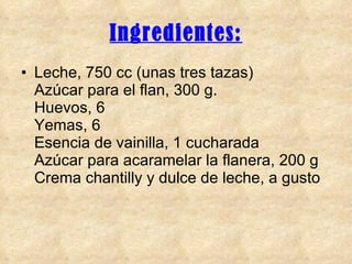 Ingredientes: Leche, 750 cc (unas tres tazas) Azúcar para el flan, 300 g. Huevos, 6 Yemas, 6 Esencia de vainilla, 1 cucharada Azúcar para acaramelar la flanera, 200 g Crema chantilly y dulce de leche, a gusto  