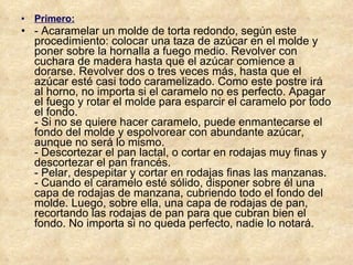 Primero: - Acaramelar un molde de torta redondo, según este procedimiento: colocar una taza de azúcar en el molde y poner sobre la hornalla a fuego medio. Revolver con cuchara de madera hasta que el azúcar comience a dorarse. Revolver dos o tres veces más, hasta que el azúcar esté casi todo caramelizado. Como este postre irá al horno, no importa si el caramelo no es perfecto. Apagar el fuego y rotar el molde para esparcir el caramelo por todo el fondo. - Si no se quiere hacer caramelo, puede enmantecarse el fondo del molde y espolvorear con abundante azúcar, aunque no será lo mismo. - Descortezar el pan lactal, o cortar en rodajas muy finas y descortezar el pan francés. - Pelar, despepitar y cortar en rodajas finas las manzanas. - Cuando el caramelo esté sólido, disponer sobre él una capa de rodajas de manzana, cubriendo todo el fondo del molde. Luego, sobre ella, una capa de rodajas de pan, recortando las rodajas de pan para que cubran bien el fondo. No importa si no queda perfecto, nadie lo notará. 
