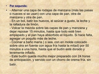 Por segundo: - Alternar una capa de rodajas de manzana (más las pasas o nueces si se usan) con una capa de pan, otra de manzana y otra de pan. - En un bol, batir los huevos, el azúcar a gusto, la leche y la ralladura de limón. - Volcar la mezcla sobre las capas de pan y manzana y dejar reposar 15 minutos, hasta que todo esté bien empapado y el pan haya absorbido el líquido. Si hace falta, agregar un poquito más de leche. - Cocinar a baño maría ( o sea, con en molde colocado sobre otra en fuente con agua fría hasta la mitad) por 50 minutos a una hora, hasta que el budín esté dorado y levemente inflado. - Este budín queda mucho mejor preparado con 24 horas de anticipación, y servido con un chorro de crema fría, sin batir.   