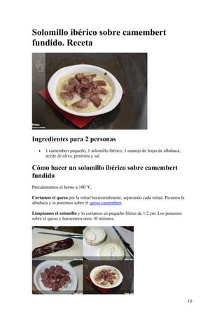 10
Solomillo ibérico sobre camembert
fundido. Receta
Ingredientes para 2 personas
• 1 camembert pequeño, 1 solomillo ibérico, 1 manojo de hojas de albahaca,
aceite de oliva, pimienta y sal.
Cómo hacer un solomillo ibérico sobre camembert
fundido
Precalentamos el horno a 180 ºC.
Cortamos el queso por la mitad horizontalmente, separando cada mitad. Picamos la
albahaca y la ponemos sobre el queso camembert.
Limpiamos el solomillo y lo cortamos en pequeño filetes de 1/2 cm. Los ponemos
sobre el queso y horneamos unos 10 minutos.
 