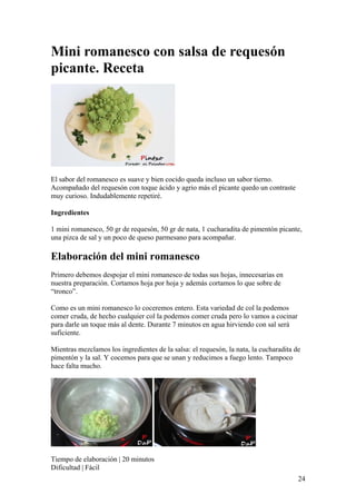 24
Mini romanesco con salsa de requesón
picante. Receta
El sabor del romanesco es suave y bien cocido queda incluso un sabor tierno.
Acompañado del requesón con toque ácido y agrio más el picante quedo un contraste
muy curioso. Indudablemente repetiré.
Ingredientes
1 mini romanesco, 50 gr de requesón, 50 gr de nata, 1 cucharadita de pimentón picante,
una pizca de sal y un poco de queso parmesano para acompañar.
Elaboración del mini romanesco
Primero debemos despojar el mini romanesco de todas sus hojas, innecesarias en
nuestra preparación. Cortamos hoja por hoja y además cortamos lo que sobre de
“tronco”.
Como es un mini romanesco lo coceremos entero. Esta variedad de col la podemos
comer cruda, de hecho cualquier col la podemos comer cruda pero lo vamos a cocinar
para darle un toque más al dente. Durante 7 minutos en agua hirviendo con sal será
suficiente.
Mientras mezclamos los ingredientes de la salsa: el requesón, la nata, la cucharadita de
pimentón y la sal. Y cocemos para que se unan y reducimos a fuego lento. Tampoco
hace falta mucho.
Tiempo de elaboración | 20 minutos
Dificultad | Fácil
 