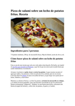 5
Pizza de salami sobre un lecho de patatas
fritas. Receta
Ingredientes para 2 personas
7-8 patatas medianas, 200 gr. de mozzarella fresca, 80gr de Salami, aceite de oliva y sal.
Cómo hacer pizza de salami sobre un lecho de patatas
fritas
Esta es una de esas recetas que solo con verla sabes cómo hacerla. De hecho, me inspiré
en una foto que encontré en Pinterest, y que fue la que me estuvo provocando hasta que
acabé rindiéndome a la tentación.
Así pues, lo primero es pelar, lavar y cortar las patatas. Luego secamos un poco el
agua que sudan y las ponemos a freír en aceite de oliva caliente, pero no en exceso.
Conviene dejar las patatas un poco sin acabar de hacer, ya que luego van a pasar por el
horno. Salamos y reservamos.
Mientras se calienta el horno y se fríen las patatas, cortamos la mozzarella en rodajas,
y el salami en trozos pequeños, salvo que hayamos encontrado lo que los americanos
llaman erróneamente “pepperoni”. Después, en una fuente para horno, colocamos una
lámina de papel de hornear y, sobre ésta, las patatas, el queso y el salami.
 