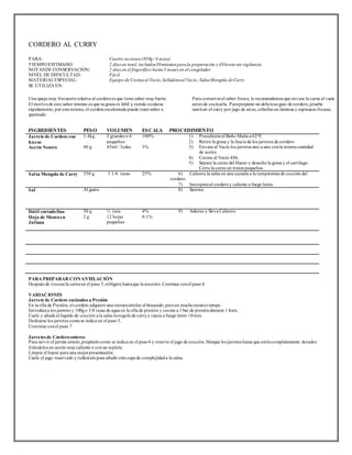 CORDERO AL CURRY 
PARA: Cuatro raciones (850g / 4 tazas) 
TIEMPO ESTIMADO: 2 días en total, incluidos30 minutos para la preparación y 48 horas sin vigilancia 
NOTAS DE CONSERVACIÓN: 2 días en el frigorífico hasta 3 meses en el congelador 
NIVEL DE DIFICULTAD: Fácil 
MATERIAL ESPECIAL: 
Equipo de Cocina al Vacio, Selladora al Vacio, Salsa Mongola de Curry 
SE UTILIZA EN: 
Una queja muy frecuente relativa al cordero es que t iene sabor muy fuerte. 
El mot ivo de este sabor intenso es que su grasa es lábil y t iende oxidarse 
rápidamente; por esto mismo, el cordero recalentado puede tener sabor a 
quemado. 
Para conservar el sabor fresco, le recomendamos que envase la carne al vacio 
antes de cocinarla. Para preparar un delicioso guio de cordero, pruebe 
sust ituir el curry por jugo de setas, cebollas en láminas y espinacas frescas. 
INGREDIENTES PESO VOLUMEN ESCALA PROCEDIMIENTO 
Jarrete de Cordero con 
1.4kg 
2 grandes o 4 
100% 
hueso 
pequeños 
Acei te Neutro 
40 g 
45ml / 3cdas 
3% 
1) Precaliente el Baño María a 62°C 
2) Ret ire la grasa y la fascia de los jarretes de cordero 
3) Envase al Vacío los jarretes uno a uno con la misma cantidad 
de aceite. 
4) Cocine al Vacío 48h. 
5) Separe la carne del Hueso y deseche la grasa y el cart ílago. 
Corte la carne en trozos pequeños. 
Salsa Mongola de Curry 350 g 1 1/4 tazas 25% 6) Caliente la salsa en una cazuela a la temperatura de cocción del 
cordero. 
7) Incorpore al cordero y caliente a fuego lento. 
Sal Al gusto 8) Sazone. 
Dáti l cortado fino 
Hoja de Menta en 
Jul iana 
50 g 
2 g 
½ taza 
12 hojas 
pequeñas 
4% 
0.1% 
9) Adorne y Sirva Caliente 
PARA PREPARAR CON ANTELACIÓN 
Después de t rocear la carne en el paso 5, refrigere hasta que la necesite. Continue con el paso 6 
VARIACIONES 
Jarrete de Cordero cocinados a Presión 
En la olla de Presión, el cordero adquiere una textura similar al braseado, pero en mucho menos t iempo. 
Int roduzca los jarretes y 100g o 3/8 tazas de agua en la olla de presión y cocine a 1 bar de presión durante 1 hora. 
Cuele y añada el líquido de cocción a la salsa mongola de curry y cueza a fuego lento 10 min. 
Deshuese los jarretes como se indica en el paso 5. 
Cont inue con el paso 7 
Jarretes de Cordero enteros 
Para servir el jarrete entero, prepárelo como se indica en el paso 4 y reserve el jugo de cocción. Marque los jarretes hasta que estén completamente dorados 
friéndolos en aceite muy caliente o con un soplete. 
Limpie el hueso para una mejor presentación. 
Cuele el jugo reservado y redúzcalo para añadir otra capa de complejidad a la salsa. 
 