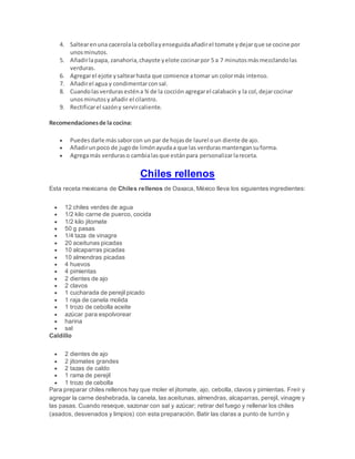4. Saltearenuna cacerolala cebollayenseguidaañadirel tomate ydejarque se cocine por
unosminutos.
5. Añadirlapapa, zanahoria,chayote yelote cocinarpor 5 a 7 minutosmásmezclandolas
verduras.
6. Agregarel ejote ysaltearhasta que comience atomar un colormás intenso.
7. Añadirel agua y condimentarconsal.
8. Cuandolasverdurasesténa ¾ de la cocción agregarel calabacín y la col,dejarcocinar
unosminutosyañadir el cilantro.
9. Rectificarel sazóny servircaliente.
Recomendacionesde la cocina:
 Puedesdarle mássaborcon un par de hojasde laurel oun diente de ajo.
 Añadirunpoco de jugode limónayudaa que las verdurasmantengansuforma.
 Agregamás verduraso cambialasque estánpara personalizarlareceta.
Chiles rellenos
Esta receta mexicana de Chiles rellenos de Oaxaca, México lleva los siguientes ingredientes:
 12 chiles verdes de agua
 1/2 kilo carne de puerco, cocida
 1/2 kilo jitomate
 50 g pasas
 1/4 taza de vinagre
 20 aceitunas picadas
 10 alcaparras picadas
 10 almendras picadas
 4 huevos
 4 pimientas
 2 dientes de ajo
 2 clavos
 1 cucharada de perejil picado
 1 raja de canela molida
 1 trozo de cebolla aceite
 azúcar para espolvorear
 harina
 sal
Caldillo
 2 dientes de ajo
 2 jitomates grandes
 2 tazas de caldo
 1 rama de perejil
 1 trozo de cebolla
Para preparar chiles rellenos hay que moler el jitomate, ajo, cebolla, clavos y pimientas. Freír y
agregar la carne deshebrada, la canela, las aceitunas, almendras, alcaparras, perejil, vinagre y
las pasas. Cuando reseque, sazonar con sal y azúcar; retirar del fuego y rellenar los chiles
(asados, desvenados y limpios) con esta preparación. Batir las claras a punto de turrón y
 