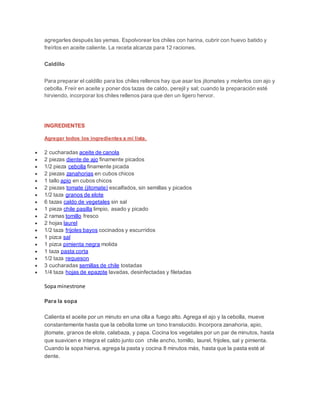 agregarles después las yemas. Espolvorear los chiles con harina, cubrir con huevo batido y
freírlos en aceite caliente. La receta alcanza para 12 raciones.
Caldillo
Para preparar el caldillo para los chiles rellenos hay que asar los jitomates y molerlos con ajo y
cebolla. Freír en aceite y poner dos tazas de caldo, perejil y sal; cuando la preparación esté
hirviendo, incorporar los chiles rellenos para que den un ligero hervor.
RECETA (4 porciones)
INGREDIENTES
Agregar todos los ingredientes a mi lista.
 2 cucharadas aceite de canola
 2 piezas diente de ajo finamente picados
 1/2 pieza cebolla finamente picada
 2 piezas zanahorias en cubos chicos
 1 tallo apio en cubos chicos
 2 piezas tomate (jitomate) escalfados, sin semillas y picados
 1/2 taza granos de elote
 6 tazas caldo de vegetales sin sal
 1 pieza chile pasilla limpio, asado y picado
 2 ramas tomillo fresco
 2 hojas laurel
 1/2 taza frijoles bayos cocinados y escurridos
 1 pizca sal
 1 pizca pimienta negra molida
 1 taza pasta corta
 1/2 taza requeson
 3 cucharadas semillas de chile tostadas
 1/4 taza hojas de epazote lavadas, desinfectadas y filetadas
Sopa minestrone
Para la sopa
Calienta el aceite por un minuto en una olla a fuego alto. Agrega el ajo y la cebolla, mueve
constantemente hasta que la cebolla tome un tono translucido. Incorpora zanahoria, apio,
jitomate, granos de elote, calabaza, y papa. Cocina los vegetales por un par de minutos, hasta
que suavicen e integra el caldo junto con chile ancho, tomillo, laurel, frijoles, sal y pimienta.
Cuando la sopa hierva, agrega la pasta y cocina 8 minutos más, hasta que la pasta esté al
dente.
 