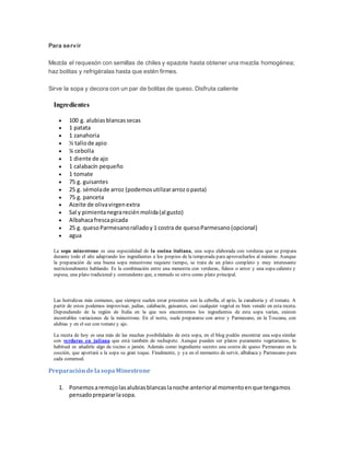 Para servir
Mezcla el requesón con semillas de chiles y epazote hasta obtener una mezcla homogénea;
haz bolitas y refrigéralas hasta que estén firmes.
Sirve la sopa y decora con un par de bolitas de queso. Disfruta caliente
Ingredientes
 100 g. alubiasblancassecas
 1 patata
 1 zanahoria
 ½ tallode apio
 ¼ cebolla
 1 diente de ajo
 1 calabacín pequeño
 1 tomate
 75 g. guisantes
 25 g. sémolade arroz (podemosutilizararrozopasta)
 75 g. panceta
 Aceite de olivavirgenextra
 Sal y pimientanegrareciénmolida(al gusto)
 Albahacafrescapicada
 25 g. quesoParmesanoralladoy 1 costra de quesoParmesano(opcional)
 agua
La sopa minestrone es una especialidad de la cocina italiana, una sopa elaborada con verduras que se prepara
durante todo el año adaptando los ingredientes a los propios de la temporada para aprovecharlos al máximo. Aunque
la preparación de una buena sopa minestrone requiere tiempo, se trata de un plato completo y muy interesante
nutricionalmente hablando. Es la combinación entre una menestra con verduras, fideos o arroz y una sopa caliente y
espesa, una plato tradicional y contundente que, a menudo se sirve como plato principal.
Las hortalizas más comunes, que siempre suelen estar presentes son la cebolla, el apio, la zanahoria y el tomate. A
partir de estos podemos improvisar, judías, calabacín, guisantes, casi cualquier vegetal es bien venido en esta receta.
Dependiendo de la región de Italia en la que nos encontremos los ingredientes de esta sopa varían, existen
incontables variaciones de la minestrone. En el norte, suele prepararse con arroz y Parmesano, en la Toscana, con
alubias y en el sur con tomate y ajo.
La receta de hoy es una más de las muchas posibilidades de esta sopa, en el blog podéis encontrar una sopa similar
con verduras en juliana que está también de rechupete. Aunque pueden ser platos puramente vegetarianos, lo
habitual es añadirle algo de tocino o jamón. Además como ingrediente secreto una costra de queso Parmesano en la
cocción, que aportará a la sopa su gran toque. Finalmente, y ya en el momento de servir, albahaca y Parmesano para
cada comensal.
PreparacióndelasopaMinestrone
1. Ponemosaremojolasalubiasblancaslanoche anterioral momentoenque tengamos
pensadoprepararlasopa.
 