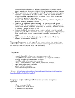 2. Pelamoslazanahoria,el calabacíny la patata,lavamosel apioy locortamos todoen
daditos.Escaldamosel tomate pararetirarle lapiel confacilidadylotroceamosendados.
3. Pelamos y cortamos en trocitos pequeños, la cebolla y el ajo. En una cazuela grande
calentamos 5 o 6 cucharadas de aceite de oliva. Cuando esté caliente añadimos la
cebolla y el ajo y lo rehogamos durante 5-6 minutos a fuego medio. Removemos
periódicamente para evitar que se queme.
4. Añadimos a la cazuela la zanahoria, la patata y el apio ya cortados. Rehogamos las
hortalizas hasta que comiencen a dorarse.
5. Escurrimos las alubias que tenemos a remojo y las incorporamos a la cazuela.
Añadimos 1 litro de agua y dejamos cocer durante 30 minutos a fuego bajo con la
cazuela tapada. Pasado este tiempo incorporamos el calabacín y el tomate troceado,
los guisantes y la panceta cortada en tiras.
6. Añadimos también la sémola de arroz que podemos sustituir por arroz o pasta, la
que más nos guste, fideos, macarrones, caracolas… Salpimentamos y dejamos cocer
con la cazuela tapada durante 25 minutos más, removiendo la sopa de vez en
cuando
7. Espolvoreamos con albahaca fresca picada y queso Parmesano rallado en el
momento de servir nuestra minestrone.
Una sopa perfecta para que los más peques de casa coman verduras. Muy apetecible en
cualquier fecha del año, en casa la tomamos en muchas ocasiones para cenar. Os animo a
que la preparéis y ya me contaréis si esta o no de rechupete.
Ingredientes
 1 paquete (9onzas) de lechugaromanacortada en trozosgrandes
 1 lata(14.5 onzas) de tomatesencubos con albahaca,ajoy oréganoHunt's® Diced
TomatoeswithBasil,GarlicandOregano,escurridos
 1 lata(15 onzas) de garbanzos,lavadosyescurridos
 1 lata(3.8 onzas) de aceitunasnegrascortadasenrebanadas,escurridas
 2/3 de taza de quesofetadesmenuzado
 1/2 taza de cebollarojapicada
 2 cucharadas de vinagre de vinotinto
- See more at: http://www.listoyservido.com/recetas-Ensalada-Mediterranea-de-Vegetales-y-
Legumbres-6133.html#sthash.ijeB4aJc.dpuf
Para preparar Acelgas con Espagueti Mexiquenses necesitamos los siguientes
ingredientes.
 6 Tazas de Acelgas Picadas
 4 Cucharadas de Cebolla Picada
 4 Cucharadas de Perejil Picado
 