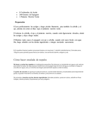  8 Cucharadas de Aceite
 200 Gramos de Espagueti
 1 Pimiento Morrón Verde
Preparación
1 Lava perfectamente las acelgas y luego pícalas finamente, pica también la cebolla y el
ajo, además de cortar en finas rajas el pimiento morrón verde.
2 Acitrona la cebolla, el ajo y el pimiento morrón, cuando estén ligeramente dorados, añade
las acelgas y deja a fuego medio.
3 Mientras tanto cuece el espagueti con ajo y cebolla; cuando esté suave lávalo con agua
fría, luego añádelo con los demás ingredientes e integra moviendo suavemente.
6-8 nopalitos limpios (suelen comprarse limpios y sin espinas),1 cebollín (cebolla tierna),2 tomates pera,
150g de queso panela (queso fresco) en dados,una ramita de cilantro,orégano y sal.
Cómo hacer ensalada de nopales
Se lavan y cortan los nopales en rectángulos pequeños.Se coloca en un recipiente con agua y sal, esto es
para retirar la baba.Se deja reposar media hora,se enjuagan bajo el chorro de agua y se llevan a fuego en
una olla con agua,sal y un chorrito de vinagre (esto también ayuda a cortar la baba).
El punto de cocción es igual que cualquier verdura, cuando estén blandos ymasticables (esto depende del
gusto,si gustan más tierno o al dente),se retiran y escurren en un colador.
Se procede a mezclar con los demás ingredientes (tomates picados,queso en cubos,cebollín en finas
rodajas,cilantro picado).Espolvorear con sal y orégano.
 