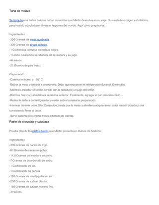 Tarta de melaza
Se trata de una de las delicias no tan conocidas que Martin descubre en su viaje. Su verdadero origen es británico,
pero ha sido adoptada en diversas regiones del mundo. Aquí cómo prepararla:
Ingredientes
-350 Gramos de masa quebrada.
-300 Gramos de sirope dorado.
-1 Cucharada colmada de melaza negra.
-1 Limón. Usaremos la ralladura de la cáscara y su jugo.
-4 Huevos.
-25 Gramos de pan fresco
Preparación
-Calentar el horno a 180° C.
-Estirar la masa y llevarla a una tartera. Dejar que repose en el refrigerador durante 30 minutos.
-Mientras, mezclar el sirope dorado con la ralladura y el jugo del limón.
-Batir los huevos y añadirlos a la mezcla anterior. Finalmente, agregar el pan desmenuzado.
-Retirar la tartera del refrigerador y verter sobre la masa la preparación.
-Hornear durante unos 20 o 25 minutos, hasta que la masa y el relleno adquieran un color marrón dorado y una
consistencia firme al tacto.
-Servir caliente con crema fresca o helado de vainilla.
Pastel de chocolate y calabaza
Prueba otro de los platos dulces que Martin presenta en Dulces de América:
Ingredientes
-300 Gramos de harina de trigo.
-60 Gramos de cacao en polvo.
-11.5 Gramos de levadura en polvo.
-7 Gramos de bicarbonato de sodio.
-1 Cucharadita de sal.
-1 Cucharadita de canela
-180 Gramos de mantequilla sin sal.
-200 Gramos de azúcar blanco.
-180 Gramos de azúcar moreno fino.
-3 Huevos.
 
