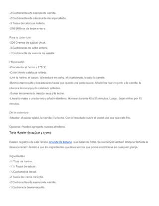 -2 Cucharaditas de esencia de vainilla.
-2 Cucharaditas de cáscara de naranja rallada.
-3 Tazas de calabaza rallada.
-250 Mililitros de leche entera.
Para la cobertura
-200 Gramos de azúcar glasé.
-3 Cucharadas de leche entera.
-1 Cucharadita de esencia de vainilla.
Preparación
-Precalentar el horno a 175° C.
-Colar bien la calabaza rallada.
-Unir la harina, el cacao, la levadura en polvo, el bicarbonato, la sal y la canela.
-Batir la mantequilla y los azúcares hasta que quede una pasta suave. Añadir los huevos junto a la vainilla, la
cáscara de naranja y la calabaza ralladas.
-Sumar lentamente la mezcla seca y la leche.
-Llevar la masa a una tartera y añadir el relleno. Hornear durante 45 o 55 minutos. Luego, dejar enfriar por 15
minutos.
De la cobertura
-Mezclar el azúcar glasé, la vainilla y la leche. Con el resultado cubrir el pastel una vez que esté frío.
Opcional: Puedes agregarle nueces al relleno.
Tarta Hoosier de azúcar y crema
Existen registros de esta receta, oriunda de Indiana, que datan de 1886. Se la conoció también como la ‘tarta de la
desesperación’ debido a que los ingredientes que lleva son los que podía encontrarse en cualquier granja.
Ingredientes
-⅓ Taza de harina.
-1 ½ Tazas de azúcar.
-½ Cucharadita de sal.
-2 Tazas de crema de leche.
-2 Cucharaditas de esencia de vainilla.
-1 Cucharada de mantequilla.
 