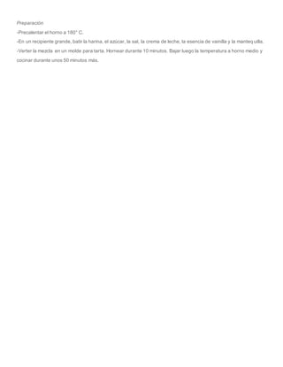 Preparación
-Precalentar el horno a 180° C.
-En un recipiente grande, batir la harina, el azúcar, la sal, la crema de leche, la esencia de vainilla y la manteq uilla.
-Verter la mezcla en un molde para tarta. Hornear durante 10 minutos. Bajar luego la temperatura a horno medio y
cocinar durante unos 50 minutos más.
 