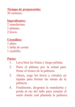 Tiempo de preparación:
30 minutos.
Ingredientes:
2 mandarinas.
1 platano.
2 kiwis.
Utensilios:
1 plato.
1 tabla de cortar.
1 cuchillo.
Pasos:
1. Lava bien las frutas y luego pélalas.
2. Parte el plátano por la mitad para
frmar el tronco de la palmera.
3. Ahora, coge los kiwis y córtalos en
tajadas para formar las ramas de la
palmera.
4. Finalmente, desgrana la mandarina y
ponla al ras del tallo para simular el
suelo donde está plantada la palmera.
 