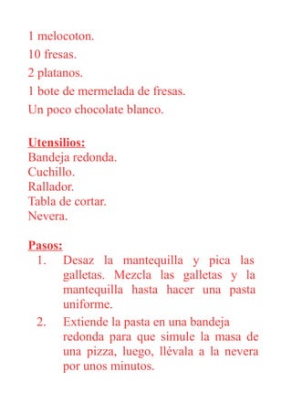 1 melocoton.
10 fresas.
2 platanos.
1 bote de mermelada de fresas.
Un poco chocolate blanco.
Utensilios:
Bandeja redonda.
Cuchillo.
Rallador.
Tabla de cortar.
Nevera.
Pasos:
1. Desaz la mantequilla y pica las
galletas. Mezcla las galletas y la
mantequilla hasta hacer una pasta
uniforme.
2. Extiende la pasta en una bandeja
redonda para que simule la masa de
una pizza, luego, llévala a la nevera
por unos minutos.
 