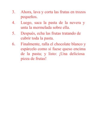 3. Ahora, lava y corta las frutas en trozos
pequeños.
4. Luego, saca la pasta de la nevera y
unta la mermelada sobre ella.
5. Después, echa las frutas tratando de
cubrir toda la pasta.
6. Finalmente, ralla el chocolate blanco y
espárcelo como si fuese queso encima
de la pasta; y listo: ¡Una deliciosa
pizza de frutas!
 
