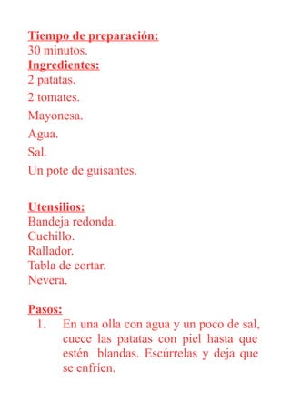 Tiempo de preparación:
30 minutos.
Ingredientes:
2 patatas.
2 tomates.
Mayonesa.
Agua.
Sal.
Un pote de guisantes.
Utensilios:
Bandeja redonda.
Cuchillo.
Rallador.
Tabla de cortar.
Nevera.
Pasos:
1. En una olla con agua y un poco de sal,
cuece las patatas con piel hasta que
estén blandas. Escúrrelas y deja que
se enfríen.
 
