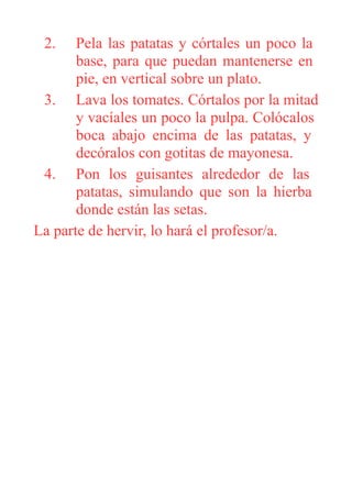 2. Pela las patatas y córtales un poco la
base, para que puedan mantenerse en
pie, en vertical sobre un plato.
3. Lava los tomates. Córtalos por la mitad
y vacíales un poco la pulpa. Colócalos
boca abajo encima de las patatas, y
decóralos con gotitas de mayonesa.
4. Pon los guisantes alrededor de las
patatas, simulando que son la hierba
donde están las setas.
La parte de hervir, lo hará el profesor/a.
 