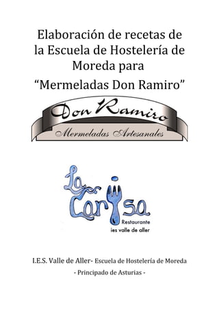 Elaboración de recetas de
la Escuela de Hostelería de
       Moreda para
“Mermeladas Don Ramiro”




I.E.S. Valle de Aller- Escuela de Hostelería de Moreda
              - Principado de Asturias -
 
