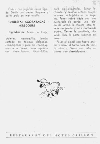 Cubrir con jugo d e carne liga-        puré d e alcachofas. Saltar las
do. Servir con papas Duquezo y           chuletas y dejarlas enfriar. Divjdir
petits .pois en mantequilla. .           la masa d é hojaldre en rectángu-
                                         los. Poner sobre cada uno: una
  CHULETAS ACORAZADAS                    cucharada d e purée, una taja-
        MiRECOURT                        da d e jamón, la chuleta, otra ta-
                                         jada d e jamón y otra cucharada
   Ingredientes: Masa de Hoja,            purée.. Cerrar la papillote, de-
                                         jando libre la p a r t e superior del
thuletas,   mantequil a,     jamtn       hüeso.    .
cortado en tajadas delgadas,                Pasar el, pincel con huevo enci-
champignons y puré d e i h a m p i g -   ma y dorar ai horno caliente vein-
nons a la crema. Salsa suprema           te minutos. Servir con salsa su-
con    champiqnons.   Guarnición:        prema con charnpiqnons.




L_ -
  - -          _   _   _   _   ~                                   .   ,
    R E S T A U R A N T - D E L          H O T E L       C R I L L O N
 