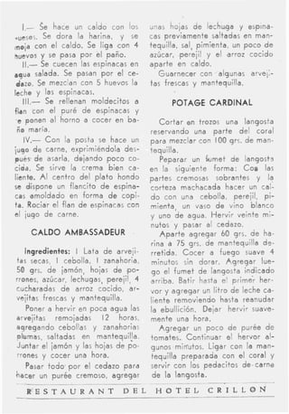 I-     $e hace un caldo con los       unas hojas d e lechuga y espina-
,upSoj.   Se d o r a la harina, y se    cas previamente saltadas en man-
maja con el caldo, Se liga c o n 4      tequilla, sal, pimienta, un p o c o d e
huevos y se pasa p o r el paño.         azúcar, ,perejil y el a r r s cocido
   11.-  Se cuecen las espinacas en     aparte en caldo.
agua salada. Se pasan p o r el ce-         Guarnecer con algunas arvei:-
 dazo. Se mezclan con 5 huevos la       tas frescas y mantequilla.
leche y las espinacas.
   111.-   Se rellenan moldecitos a            POTAGE CARDINAL
flan con el puré d e espinacas y
 e ponen al horno a cocer en ba-            C o r t a r en trozos una langosta
 ño maría.                              reservando una p a r t e del cord1
   IV.- C o n la posta se hace un       para mezclar con IO0 grs. d e man-
jugo d e carne, exprimiéndola de:-      tequilla.
pués de asarla, dejando poco co-            Peparar un G m e t d e langosts
cida. Se sirve la crema bien ca-        en la siguienfe forma: COP las
liente. AI centro del p l a t o hondo   partes cremosas sobrantes y la
se dispone un flancito d e espina-      corteza machacada hacer un cal-
cas amoldado en forma d e capi-         d o con una cebolla, perejil, pi-
ta. Rociar el flan d e espinacas con    mienta, un vaso d e vino blanco
el jugo de carne.                       y uno d e agua. H e r v i r veinte mi-
                                        nutos y pasar al cedazo.
        CALDO AMBASSADEUR                   A p a r t e agregar 60 grs. d e ha-
                                        rina d 75 grs. de mantequilla d+
    Ingredientes: I Lata d e arveji-    rretida. Cocer a fuego suave 4
t a s secas, I cebolla, I zanahoria,    minutos sin dorar. A g r e g a r lue-
50 grs. d e jamón, hojas d e ,PO-       g o el fumet de langosta indicado
rrones, azúcar, lechugas, perejil, 4    arriba. Batir hasta el primer her-
cucharadas d e arroz cocido, ar-        vor y agregar un litro de leche ca-
vejitas frescas y mantequilla.          liente removiendo hasta reanudar
     Poner a hervir en poca agua las    la ebullición. Dejar hervir suave-
arvejitas remojadas I 2 horas,          mente una hora.
agregando cebollas y zanahorias             A g r e g a r un poco d e purée de
plumas, saltadas en mantequiva.         tomates. Continuar el hervor al-
Juntar el jamón y las hojas de p o -    gunos min-utos. Ligar con la man-
rrones y cocer una hora.                tequilla Preparada con el ccral y
  Pasar t o d o p o r el cedazo para    servir con los pedacitos descarne
hacer un purée cremoso, agregar          d e la langosta.
                                                  ____   ~   .                -
       R E S T A U R A N T      D E L    H O T E L           C R I L L O N
 