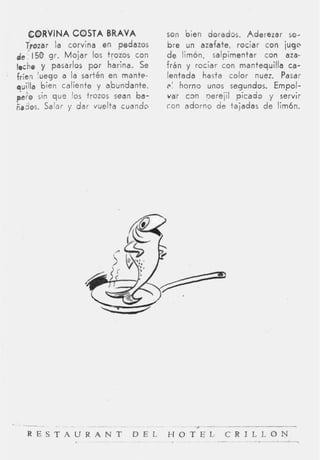 CORVINA COSTA BRAVA                 son bien doradas. Aderezar so-
   Trozar la corvina en pedazos        bre un azafate, rociar con jugo
de 150 gr. M o j a r los trozos con    d e limón, salpimentar con aza-
leche y pasarlos por harina. Se        frán y rociar con mantequilla ca-
fríen luego a la sartén en mante-      lentada hasta color nuez. Pasar
quilla bien caliente y abundante,      i>: horno unos se,gundos. Empol-
yeto sin que los trozos sean ba-       var c m nerejil picado y servir
ñados. Salar y dar vuelta cuando       con adorno de tajadas d e limón.




  ~-    .  -         -             ~      ~




  R E S T A U R A N T D E L
                          -    -
                                       HOTEL, C R I L L O N
                                                   -             -
 