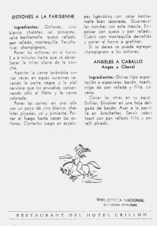 OSTIONES ,A LA PARlSlENNE                pas ligándolos con salsa becha-
                                          melle bien sazonada. Guarnecer
   Ingredientes:        Ostiones, vino    las conchas con esta mezcla. Enm-
blanco, chalotes, sal, pimienta,          polvar c o n queso y pan rallado.
Salsa bechamelle, queso rallado,          C u b r i r con mantequilla derretida
pan rallado, mantequilla. Faculta-        y poner al horvo a gratinar.
tivo: champignons.                           Si se desea se puede agregar
   Poner los ostiones en el horno         champignons a los ostiones.
5 a 6 minutos hasta q u e se abran
Sacar la mitar plana d e la can-               ANGELES A CABALLO
cha.                                              Anges a Cheval
   A p a r t a r la carne lavándola vo-
rias veces en aguas sucesivas sa-            ingredientes: Ostras t i p o expor-
cando la parte negra y la piel            tación o especiales, bacón, toasts,
nerviosa q u e los envuelve, conser-      miga d e pan rallada y frita, c3-
vando sólo el filete y la carne           yena.
colorada.                                    C o c e r las otras en su agua.
   Poner las carnes en una olla           Enfriar. Envolver en una hoja de'-
con un p o c o dé vino blanco, cha-       gada d e bacón. Asar a la p a r i i -
lotes picadas, sal y pimienta. Po-        Ila en brochettes. Servir s o b e
ner al fuego hasta cocer los os-          toast. con pan rallado f r i t o y pe-
tiones. Cortarlos luego en escalo-        rejil #picado.




   R E S T A U R A N T            D E L    H O T E L      C R I L L O N
 