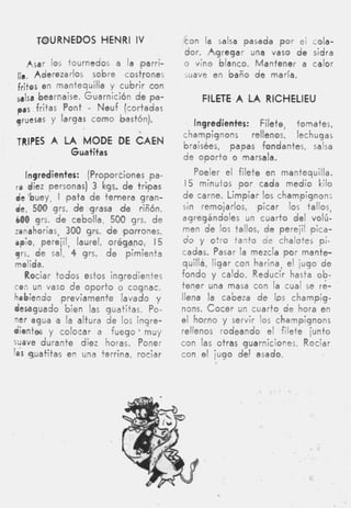 TOURNEDOS H N R IV
                 EmI                    con la salsa pasada por el cola-
                                        dor. Agregar una vaso de sidra
   Asar los tournedos a la ,parr¡-      o vino blanco. Mantener a calor
11
 1.  Aderezarlos sobre costrones        suave en baño de maría.
fritos en mantequilla y cubrir con
&(I   bearnaise. Guarnición de pa-           F1LETE.A ,LA RlCHELlEU
pas fritas Pont     -
                   Neuf (cortadas
qruesas y largas como bastón).             Ingredientes: Filete, tomates,
                                        champignons     rellenos, lechugas
TRIPES A LA MODE DE ~ A E N             braisées, papas fondantes, salsa
              Guatitas
                                        de oporto o marsala.

  Ingredientes:   (Proporciones pa-        Poeler el filete en mantequilla.
ra diez personas)  3 kgs. d e tri.pas   I 5 minuios por cada medio kilo
 &'buey, I pata de ternera gran-         de carne. Limpiar los champignons
 de, 500 grs. d e grasa d e riñón,      sin remojarlos, picar los tallos,
 LOO grs. de cebolla, 500 grs. de       agregándoles un cuarto del volú-
zanahorias, 300 grs. d e 'porrones,     men de los tallos, de perejil pica-
dpio, perejil, laurel, orégano, I 5      do y otro tanto d e chalotes pi-
 yrs. de sal, 4 grs. d e pimienta       cadas. Pasar la mezcla por mante-
 molida.                                quilla, ligar con harina, el jugo de
   Rociar todos estos ingredientes      fondo y caldo. Reducir hasta ob-
con un vaso de oporto o cognac,         tener una masa con la cual se re-
habiendo previamente lavado y           llena la cabeza d e IPS champig-
desaguado bien las guatitas. Po-        nons. C o c e r an cuarto de hora en
ner agua a la altura de los ingre-      el horno y servir los champignons
dientes y colocar a f u e g o ' muy     rellenos rodeando el filete junto
wave durante diez horas. Poner          con las otras guarniciones. Rociar
las guatitas en una terrina, rociar     con el jugo del asado.
 