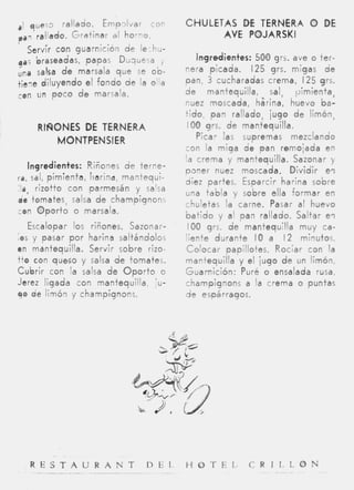 a / que53     rallado. E m p l v a r con   CHULETAS D TERNERA O DE
                                                     E
ppq    rallado. Gratinar al horno.               AVE POJARSKI
   Servir con guarnición de lechu-
ga; braseadas, papas Duquesa          ,         Ingredientes: 500 grs. ave o ter-
                                           nera picada. 125 grs. migas de
Una salsa d e marsala que se ob-
tie.ie diluyendo el fondo d e la olla      pan, 3 cucharadas crema, I 2 5 grs.
con un p o c o d e marsala.                de mantequilla, sal, pimienta,
                                           nuez moscada, harina, huevo ba-
                                           t i d o , pan rallado, jugo d e limón,
       RNONES #DETERNERA                    100 grs. d e mantequilla.
          MONTPENSIER                           Picar las supremas mezclando
                                           con la miga de pan remojada en
                                           la crema y mantequilla. Sazonar y
  Ingredientes: Riñones d e terne-
                                           poner nuez moscada. Dividir e l
ra, sal, pimienta, Iiarind, mantequi-      diez partes. Esparcir harina sobre
 Is, rizotto c m parmesán y salsa
                                           una tabla y sobre ella formar en
it tomates, salsa d e champignons
                                           chuletas la carne. Pasar a l huevo
con O p o r t o o marsala.
                                           b a t i d o y al pan rallado. Saltar e i
   Escalopar los riñones. Sazonar-          IO0 grs. d e mantequilla muy ca-
(0s y pasar p o r harina saltándolos       liente durante I O a I 2 minutos.
en mantequilla. Servir sobre rizo-         Colocar papillotes. Rociar con la
tto con queso y salsa de tomates.          mantequilla y el jugo d e un limón,
Cubrir con la salsa d e O p o r t o o      Guarnición: Puré o ensalada rusa,
Jerez ligada con mantequilla, :u-          champignons a la crema o puntas
yo de limón y champignons.                 d e espárragos.




      R E S T A U R A N T          D E L   H O T E L       C R I L L O N
                    _ _ _ _ ~         ~-                       ~   __   -
 
