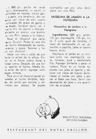 t 866 grs. pecho d e cerdo           acompañar con una salsa            dem:-
   -,tin*., blanqueado), un pernil, u q     glace con vino Rhin.
   alchichón en tajadas, medio gan-
       O p a t o , una zanahoria, dos ce-     MUSELillNA DE JAMON A LA
  ,,//$s con clavo d e olor, cuatro                    H UNGA RIA
  -ucharadas d e grasa d e ganso o
  :e asado, bouquet garni, sal, I               Mousseline de iambon'a !a
 cuarto litro de o p o r t o o Marsala                  Hqngroise
  rimienta en granos, una botella
 , vino Rhin, papas a la inglesa.
  e                                            Ingredientes: 500 g:s.   jamón,
      Pasa; el choucrut p o r varias         125 grs. mantequilla, 125 grs. n 3 -
 lguds. Escurrir. Poner en una olla         ta, 2 cuch. )puré d e tomates, 2
 -on tocino blanqueado las carnes,          tazas d e bechamelle sin sal, pi-
 "erduras y grasa. Sazonar y ta-            mentón o paprika, jalea al oporto
'oar con choucrut.                          huevos duros.
      Mojar con vino y caldo d e ave             Machacar el jamón en un mar-
 hasta la m i t a d d e la altura. Co-      t e r 0 junto con mantequilla, na-
 cer en el horno cuatro horas a             ta, tomates, puré y bechamelle
 fuego suave. Después d e una ho-           fría. A g r e g a r pimienta y pasar al
 r a , apartar e tocino. M e d i a ho-
                    l                        cedazo. Poner en un m o ' d e ta-
 ra antes d e servir, agregar ocho          'pizado c o n jalea al o p o r t o y d e -
 papas enteres.                             corar con claras d e huevos duros.
      Para servir el choucrut ipone'r al-    Llenar el molde con jalea y fpo-
 rededor el tocitno dividido, taja-          ner al hieb una hora. Servir c o n
 das d e jamóh lpor encima y sal-           decoración d e jalea y una guarni-
chichas p o r debaio. Se puede              ción d e ensalada.




   R E S T A U R A N T             D E L    H O T E L         C R I L L O N
 