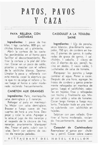 PA-TOS, PAVOS.
                  Y -CAZA                                1




     PAVA RELLENA CON                          CASSOUlLET A LA TOULOU-
         CASTA ÑAS                                       SA I NE
   Ingredientes: I pava de tres
                                              Ingredientes: I ki!o d e poroto;
kilos, I kgr. castañas, 800 grs. sal-
                                           secos blancos, previamente rerno-
chichas blancas, sal y pimienta.
                                           iados, 750 grs. de cordero en tro-
   A b r i r la corteza de las casta-
                                           zos, 2 )piernas de ganso, 6 cuciha-
ñas fponiéndolas en e l horno (para
facilitar el descorteza'miento. Re-        radas de grasa de ganso, I sai-
                                           chichón, I cebolla, 2 clavos de
tirar la corteza y la piel d e l inte-
                                           olor, 2 dientes d e ajo, perejil, to-
rior. Cocer en un p o c o de saldo,
                                           cino en dados, 3 vasos caldo, 5
picarlas y mezclar con -el relleno
                                           zucha'radas de salsa d e tomate.
d e la salchicha blanca. Sazonar.
Limpiar la lpava y rellenarla con              ,Elanquear los porotos y luego
esta mezcla, coser la abertura pa-          cambiar el agua. Poner a cocer.
ra que n3 sasalga el relleno y lle-         Después d e una hora, agregar.los
var luego al horno a calor mode-            trozos de cordero y ganso ,previa-
rado rociando frecuentemente.               mente rehocjados en manteca d e
                                            ganso, l u q o el salchichón, cebo-
  CANETON IAUX ORANGES                      !las en tajadas finas y rehogadas
   Ingredientes: Pato, mantequilla,         con tocino y finalmente ajo. Mo-
salsa demi-glace y 3 naranjas.              iar con caldo y salsa d e tomates.
    Rehogar el p a t o en mantequi-         Cocer largo tiempo a fuego m % u j
lla. Mojar con salsa demi-glace.            lento. Trasladar t o d o en una terri-
Brasear a fuego suave d e tres              na cubriendo con salchichón en
cuartos d e hora a una hora. Des-           tajadas.
pojar y colar la salsa. A g r e g a r a         Salpicar con pan rallado. G r a -
la selsa,el iugo de dos naranjas y          tinar al horno moderado, rocian-
e l raspado d e la cáscara de tres          d o frecuentemente, durante una
naranjas previamente blanquea-            . hora.
das. Trozar el (pato, cubrir con Id            Cassoulet d e Castelnaudary:
salsa. Servir con adorno d e cas-           Reemplazar el ganso 'por chule-
cos d e ,naranjas ,peladas.                 tas y pernil. C o c e r sobre cueros
                                          .~

                                 D E L     HOT*EL C R I L L O N
- ESTAURANT
 R
   ~~-
 