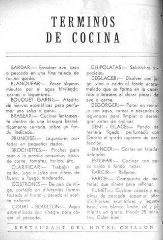 1
                                                                              t
                   T E R IJI 1l U S
                              !
                  DE COCINA
                                                                        -

    BA~RD~AR:- Envolver ave, 'caza      CHIPOLATAS:-        Salchichas e.-
o 'pescado en una fina tajada de      peciales.
tocino gordo.                           DEGLAC€R:- Disolver con iu-
   BLANQUEAIR:-      Pasar algunos    30, vino o caldo el fondo acara-
minutos por el agua hirviendo.        melado que se forma en la cace-
 carnes o legumbres.                  ?ola o brasera al dorar piezas de
   BOUQUET GARNI:-         Atadito    ave o carne.
d e hiervas aromáticas para perfu-       DEGORGER:- Poner en remo-
mar una salsa o guiso.                jo con agua, carnes o pescados o
   BRASEAR:- Cocinar ientamén-        legumbres para limpiar o desan-
t e dentro d e una brasera hermé      grar antes d e cocinar.
ticamente cerrada, sobre un fon-         DEMI - GLACE:-            Fondo de
do indicado.                          ternera ligado, perfumado con
    E'RUNlOlSE:-   Legumbres cor-     O p o r t o al grado sutpremo de per-
tadas en pequeños dados.              fección.
    BROCHETTES:-      Pinches .para      EMINCER:- C o r t a r en tajada-
asar a la parrilla pequeños trozos    delgadas.
 de carne, tomates, tocino, etc.         ESTOFAR:- Cocinar con po-
    CLARIFICAR:-      Trabajar un     c 3 caldo o fondo, tapar.
 caldo, iugo o jalea con claras de       FAR C IR :-- Re IIen a r.
 huevo a fuego moderado.                 FARCE:-        Compuesto d e ma-
    COSTR0NES:- De pan de mi-         terias que sirven para rellenar.
 ga, cortado en diferentes formas        WMET:- Cocinar cabeza y es-
 tostado al horno y pasado al acei-   pinas de pescado, espumar, aña-
 te caliente.                         dir hierbas aromáticas y legum-
    COURT - BOUILLON:- Agüs           bres, vino blanco, limón, sal y pi-
 aromatizada con vinagre para co-     mienta en grano. H e r v i r 25 minu-
 --  -'  pescado.                     tos. Colar bien.

          S T . 4 U R A N T   D E L    H O T E L       C R I L L O N
 
