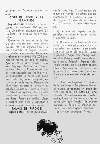 de chancho. Agregar aceite d e               ver las perdices, 2 cucharadas d e
,''/a.                                       glace d e viande, 3 cucharadas d e
     CIVET DE LIEVRE A LA                    mantequilla, I cucharada postre
           FLAMANDE                          de cggnac, 2 vaios d e vino blan-
      Ingredientes: I liebre, cognac         co, 2 chalotes, 2 vasos demi-gla-
a:e*te, sal, pimienta, 200 grs. to-          ce.
cine, vino tinto, bouquet-garni, 25            A) Separar el hígado d e la;
,&Hitas,       15 cirLeIas, nata y C O S -   perdites, envolver éstas. en tocino
trc'-es.                                     y ponerlas a asar.
      tonservar la sangre d e la lie-
.e con vinagre para mantenerh
                                                 B) Dorar una cucharada d e ce-
                                             bolla o chalote picada en dos cu-
 íquida. Marinar algunas horas la
                                             charadas d e aceite,. agregando
"ebre trozada, en cognac, aceite,
                                             luego un poco d e tomillo, laurel
c a l , pimienta y cebolla. Blanquear
                                             y perejil. M o j a r con medip vas3
y rehogar en mantequilla 200 gra-
                                             d e vino tinto y medio vaso d e vi-
o
:s       de tocino.cortado en dados.
                                             no blanco. Reducir. A g r e g a r dos
h a r t a r . Dorár dos cebollas pica-
                                             vasos- vinsros de salsa demi-glace.
das. Agregar harina para hacer
                                             Hervir lentamente. introducir en
un roux obscuro. Poner en el roux
                                             la salsa los trozos de perdices.
los trozos pasados p o r harina. M o -
                                             Desde ese momento dejar de her-
isr cubriendo la carne con buen
                                              vir.
vino tinto. A g r e g a r bouquet-gar-
n i y cocer lentamente. Después d e             C) Con los hígados, los huesos
20 minutos agregar el tocino y la;           de la pechuga y las piernas hacer
cebollas apartadas anteriormente             u n purée agregando un p o c o d e
25 cebollitas qlacés, 15 ciruelas            vino, un poco d e Mlarsata: una
remojadas y deshuesadas. Cocer               chalota, 2 cucharadas d e mante-
una hora. Poner en terrina. Ligar            quilla. Llevar a hervor y rociar la
la sangre con nata y agregar 3               tarne con este fondo. (Se puede
l salsa. Servir con costrones.
 a                                           agregar al fondo C algunas ca-
         SALMIS DE PERDICES                  bezas d e champignons cocidos.
    Ingredientes: Tocino para envol-            Servir con costrones fritos.
 