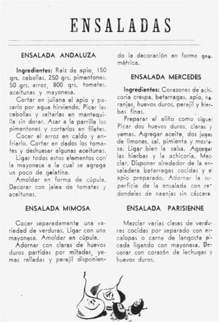 ENSALADAS
     ENSALADA ANDALUZA                        d o la decoración en forma gee.
                                              métrica.
   Ingredientes: Raíz d e apio, 150
grs. cebollas, 250 qrs. pimentones,                'ENSAlLADA ,MERCEDES
50 grs. arroz, 800 grs. tomates,
aceitunas y mayonesa.
                                                  Ingreditntees: Corazones de-a c hi.
                                               coria crespa, betarragas, apio, na-
   C o r t a r en juliana e l a p i o y pa-
                                               ranias, 'huevos duros, lperejil y hier-
sarlo 'por agua hirviendo. Picar las
                                               bas finas.
cebollas y saltarlas en mantequi-
                                                  Preparar el al-iño c o m o sigue:
lla sin dorar. Asar a la iparrilla los
                                               Picar dos huevos duros, claras y
pimentones y cortarlos en filetes.
   C o c e r el arroz en caldo y en-          yemas. A8gregar aceitel dos jugos
friarlo. C o r t a r en dados los toma-       lde limones, sal, pimienta y mosts-
tes y deshuesar algunas aceitunas.            za. Ligar 'bien la salsa. Agregar
   Ligar todos estos elementos con'            las hierbas y la achicori,a. Mez-
la mayonesa a la cual se agrega               clar. Disponer alrededor de la en-
un poco d e gelatina.                          saladera betarragas cocidas y el
   A m o l d a r en forma d e cúpula.          apio preparado. Adornar la su-
Decorar con ialea d e tomates j                perficie d e la ensalada con re-
ace¡ t u nas.                                  dondeles d e naanjas sin cáscara.

       'ENSALADA MIMOSA                           GNSAbLADA pPAR1SIENN.E

   C o c e r separadamente una va-               Mezclar varias clases d e verdu-
riedad d e verduras. Ligar con una            ras cocidas p o r separado con es-
mayonesa. A m o l d a r en cúpula.            calopas o carne de langosta ,pi-
   A d o r n a r con claras d e huevos        cada ligando con mayonesa. De-
duros ,partidas ,por mitades, ye-             corar con corazón d e lechugas Y
mas ralladas y perejil disponien-             huevos duros.
 