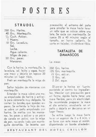P O S T R E S
           STRUDEL                                precaución el extremo del paño
                                                  para enrollar la masa hasta tene;
2 50 Grs. Harina.                                 un rollo q u e se coloca sobre una
 40 Grs.     Mantequilla.                         lata. Se rocia con mantequilJa. Se
 Y2 Cuch. Azúcar.                                 cuece 25 a 40 minutos según el
   I Huevo.'                                      tamaño, en horno calientr. S?
 I O Grs. Levadura.                               corta en taiadas, sirviéndose tibio.
     Sal:
     Leche.
     A g u a caliente.,        a
                                                         TARTALETA DE
     Migas d e pan.                                       DAMASCOS
 50 Grs. pasas.
     Manzanas.                                    La masa:      .

   C o n la harina, la m a n t e q d a , la       250 Grs. harina.
levadura, sal, leche y agua, hscer                125 Grs. mantequilla.
una masí, y dejarla en reposo 20                   15 Grs. aziízar.
minutos cn lugar tibio.                             2 Grs. sal.
   Freir en mantequilla la miga d e                 2 Dcl. agua.
pan.
   Saltar tajadas de manzanas con                    Dispor er la harina en Tuante,
mantequilla.                                      poniendo al centro los ingredien-
   Extender la masa sobre una me-                 tes. Mezclar con precaución pero
sa empolvada d e harina y estirar-                en forma rápida hasta tener una
la para 'obtenerla muy delgada. Se                masa flexible, pero.sin elasticidad.
cortan los bordes-que quedan es-                  Se recomienda preparar la masa
pesos. S extiende la hoja d e ma-
         e                                        el día anterior, envolverla en un
sa sobre un paño empolvado con                    paño y dejarla en descanso en un
harina. Se matiza con las manza-.                 lugar fresco.
nas, las pasas y azúcar y un p o c o             Se estira luego la masa hasta
d e canela en polvo, con la miga              ta:ei url espesor d e 3 o 4 m[m. y
d e pan, rociando : d o con mopte-            se forra con esta masa el molde,
quilla derretida. Se levanta con              disponiendo un b o r d e alrededor.
.__                    __                     .   _ _ __.__     ~        -

_-___
   R E S T __U _ _ _ _T
           A - R A N                D E L                  -
                                                  H O T E L , C R I.L L_ _
                                                              - ~ _  -
                                                                       O N
 